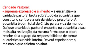 Caridade Pastoral:
- suprema expressão e alimento – a eucaristia – a
caridade pastoral brota sobretudo da eucaristia que
constitui o centro e a raiz da vida do presbítero. A
eucaristia é dom total de Cristo para a vida do mundo.
Daí que a caridade pastoral encontra na eucaristia a sua
mais alta realização, da mesma forma que o padre
recebe dela a graça da responsabilidade de tornar
eucarística sua vida inteira. Deverá espelhar em si
mesmo o que celebra no altar.
 
