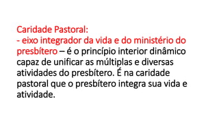 Caridade Pastoral:
- eixo integrador da vida e do ministério do
presbítero – é o princípio interior dinâmico
capaz de unificar as múltiplas e diversas
atividades do presbítero. É na caridade
pastoral que o presbítero integra sua vida e
atividade.
 