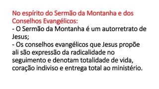 No espírito do Sermão da Montanha e dos
Conselhos Evangélicos:
- O Sermão da Montanha é um autorretrato de
Jesus;
- Os conselhos evangélicos que Jesus propõe
ali são expressão da radicalidade no
seguimento e denotam totalidade de vida,
coração indiviso e entrega total ao ministério.
 