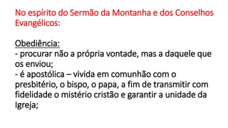 No espírito do Sermão da Montanha e dos Conselhos
Evangélicos:
Obediência:
- procurar não a própria vontade, mas a daquele que
os enviou;
- é apostólica – vivida em comunhão com o
presbitério, o bispo, o papa, a fim de transmitir com
fidelidade o mistério cristão e garantir a unidade da
Igreja;
 