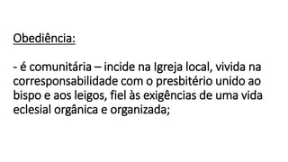 Obediência:
- é comunitária – incide na Igreja local, vivida na
corresponsabilidade com o presbitério unido ao
bispo e aos leigos, fiel às exigências de uma vida
eclesial orgânica e organizada;
 