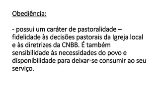 Obediência:
- possui um caráter de pastoralidade –
fidelidade às decisões pastorais da Igreja local
e às diretrizes da CNBB. É também
sensibilidade às necessidades do povo e
disponibilidade para deixar-se consumir ao seu
serviço.
 