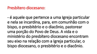 Presbítero diocesano:
- é aquele que pertence a uma Igreja particular
e nela se incardina, para, em comunhão com o
bispo, o presbitério e o diacônio, pastorear
uma porção do Povo de Deus. A vida e o
ministério do presbítero diocesano encontram
seu eixo na relação com a Igreja particular, o
bispo diocesano, o presbitério e o diacônio.
 