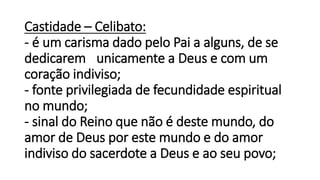 Castidade – Celibato:
- é um carisma dado pelo Pai a alguns, de se
dedicarem unicamente a Deus e com um
coração indiviso;
- fonte privilegiada de fecundidade espiritual
no mundo;
- sinal do Reino que não é deste mundo, do
amor de Deus por este mundo e do amor
indiviso do sacerdote a Deus e ao seu povo;
 