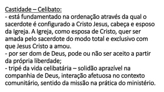 Castidade – Celibato:
- está fundamentado na ordenação através da qual o
sacerdote é configurado a Cristo Jesus, cabeça e esposo
da Igreja. A Igreja, como esposa de Cristo, quer ser
amada pelo sacerdote do modo total e exclusivo com
que Jesus Cristo a amou.
- por ser dom de Deus, pode ou não ser aceito a partir
da própria liberdade;
- tripé da vida celibatária – solidão aprazível na
companhia de Deus, interação afetuosa no contexto
comunitário, sentido da missão na prática do ministério.
 