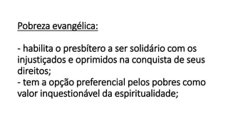 Pobreza evangélica:
- habilita o presbítero a ser solidário com os
injustiçados e oprimidos na conquista de seus
direitos;
- tem a opção preferencial pelos pobres como
valor inquestionável da espiritualidade;
 