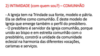 2) INTIMIDADE (com quem sou?) – COMUNHÃO
- A Igreja tem na Trindade sua fonte, modelo e pátria.
Ela se define como comunhão. É deste modelo de
Igreja que emerge também o perfil do presbítero.
- O presbítero é servidor da Igreja comunhão, porque
unido ao bispo e em estreita comunhão com o
presbitério, constrói a unidade da comunidade
eclesial na harmonia das diferentes vocações,
carismas e serviços.
 