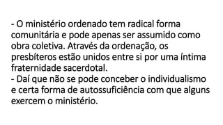 - O ministério ordenado tem radical forma
comunitária e pode apenas ser assumido como
obra coletiva. Através da ordenação, os
presbíteros estão unidos entre si por uma íntima
fraternidade sacerdotal.
- Daí que não se pode conceber o individualismo
e certa forma de autossuficiência com que alguns
exercem o ministério.
 
