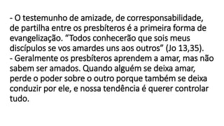 - O testemunho de amizade, de corresponsabilidade,
de partilha entre os presbíteros é a primeira forma de
evangelização. “Todos conhecerão que sois meus
discípulos se vos amardes uns aos outros” (Jo 13,35).
- Geralmente os presbíteros aprendem a amar, mas não
sabem ser amados. Quando alguém se deixa amar,
perde o poder sobre o outro porque também se deixa
conduzir por ele, e nossa tendência é querer controlar
tudo.
 