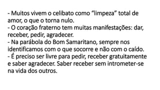 - Muitos vivem o celibato como “limpeza” total de
amor, o que o torna nulo.
- O coração fraterno tem muitas manifestações: dar,
receber, pedir, agradecer.
- Na parábola do Bom Samaritano, sempre nos
identificamos com o que socorre e não com o caído.
- É preciso ser livre para pedir, receber gratuitamente
e saber agradecer. Saber receber sem intrometer-se
na vida dos outros.
 