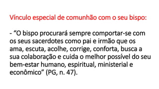 Vínculo especial de comunhão com o seu bispo:
- “O bispo procurará sempre comportar-se com
os seus sacerdotes como pai e irmão que os
ama, escuta, acolhe, corrige, conforta, busca a
sua colaboração e cuida o melhor possível do seu
bem-estar humano, espiritual, ministerial e
econômico” (PG, n. 47).
 