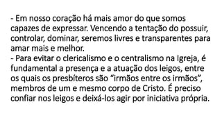 - Em nosso coração há mais amor do que somos
capazes de expressar. Vencendo a tentação do possuir,
controlar, dominar, seremos livres e transparentes para
amar mais e melhor.
- Para evitar o clericalismo e o centralismo na Igreja, é
fundamental a presença e a atuação dos leigos, entre
os quais os presbíteros são “irmãos entre os irmãos”,
membros de um e mesmo corpo de Cristo. É preciso
confiar nos leigos e deixá-los agir por iniciativa própria.
 