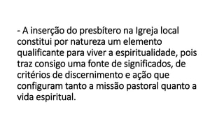 - A inserção do presbítero na Igreja local
constitui por natureza um elemento
qualificante para viver a espiritualidade, pois
traz consigo uma fonte de significados, de
critérios de discernimento e ação que
configuram tanto a missão pastoral quanto a
vida espiritual.
 