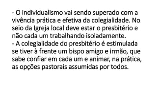 - O individualismo vai sendo superado com a
vivência prática e efetiva da colegialidade. No
seio da Igreja local deve estar o presbitério e
não cada um trabalhando isoladamente.
- A colegialidade do presbitério é estimulada
se tiver à frente um bispo amigo e irmão, que
sabe confiar em cada um e animar, na prática,
as opções pastorais assumidas por todos.
 