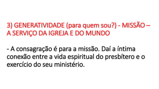 3) GENERATIVIDADE (para quem sou?) - MISSÃO –
A SERVIÇO DA IGREJA E DO MUNDO
- A consagração é para a missão. Daí a íntima
conexão entre a vida espiritual do presbítero e o
exercício do seu ministério.
 