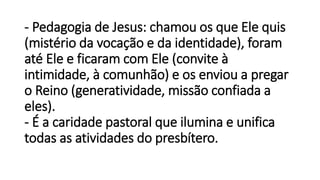 - Pedagogia de Jesus: chamou os que Ele quis
(mistério da vocação e da identidade), foram
até Ele e ficaram com Ele (convite à
intimidade, à comunhão) e os enviou a pregar
o Reino (generatividade, missão confiada a
eles).
- É a caridade pastoral que ilumina e unifica
todas as atividades do presbítero.
 