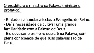 O presbítero é ministro da Palavra (ministério
profético):
- Enviado a anunciar a todos o Evangelho do Reino.
- Daí a necessidade de cultivar uma grande
familiaridade com a Palavra de Deus.
- Ele deve ser o primeiro que crê na Palavra, com
plena consciência de que suas palavras são de
Deus.
 