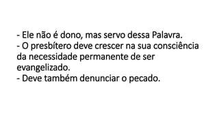 - Ele não é dono, mas servo dessa Palavra.
- O presbítero deve crescer na sua consciência
da necessidade permanente de ser
evangelizado.
- Deve também denunciar o pecado.
 