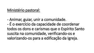 Ministério pastoral:
- Animar, guiar, unir a comunidade.
- É o exercício da capacidade de coordenar
todos os dons e carismas que o Espírito Santo
suscita na comunidade, verificando-os e
valorizando-os para a edificação da Igreja.
 