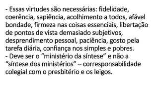 - Essas virtudes são necessárias: fidelidade,
coerência, sapiência, acolhimento a todos, afável
bondade, firmeza nas coisas essenciais, libertação
de pontos de vista demasiado subjetivos,
desprendimento pessoal, paciência, gosto pela
tarefa diária, confiança nos simples e pobres.
- Deve ser o “ministério da síntese” e não a
“síntese dos ministérios” – corresponsabilidade
colegial com o presbitério e os leigos.
 