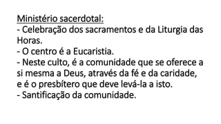 Ministério sacerdotal:
- Celebração dos sacramentos e da Liturgia das
Horas.
- O centro é a Eucaristia.
- Neste culto, é a comunidade que se oferece a
si mesma a Deus, através da fé e da caridade,
e é o presbítero que deve levá-la a isto.
- Santificação da comunidade.
 