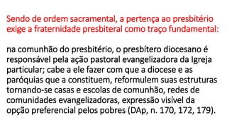Sendo de ordem sacramental, a pertença ao presbitério
exige a fraternidade presbiteral como traço fundamental:
na comunhão do presbitério, o presbítero diocesano é
responsável pela ação pastoral evangelizadora da Igreja
particular; cabe a ele fazer com que a diocese e as
paróquias que a constituem, reformulem suas estruturas
tornando-se casas e escolas de comunhão, redes de
comunidades evangelizadoras, expressão visível da
opção preferencial pelos pobres (DAp, n. 170, 172, 179).
 