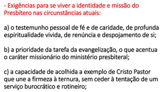 - Exigências para se viver a identidade e missão do
Presbítero nas circunstâncias atuais:
a) o testemunho pessoal de fé e de caridade, de profunda
espiritualidade vivida, de renúncia e despojamento de si;
b) a prioridade da tarefa da evangelização, o que acentua
o caráter missionário do ministério presbiteral;
c) a capacidade de acolhida a exemplo de Cristo Pastor
que une a firmeza à ternura, sem ceder à tentação de um
serviço burocrático e rotineiro;
 