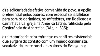 d) a solidariedade efetiva com a vida do povo, a opção
preferencial pelos pobres, com especial sensibilidade
para com os oprimidos, os sofredores, em fidelidade à
caminhada da Igreja na América Latina, ratificada pela
Conferência de Aparecida (DAp, n. 396);
e) a maturidade para enfrentar os conflitos existenciais
que surgem do contato com um mundo consumista,
secularizado, e até hostil aos valores do Evangelho;
 