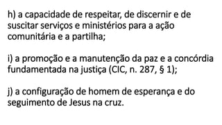 h) a capacidade de respeitar, de discernir e de
suscitar serviços e ministérios para a ação
comunitária e a partilha;
i) a promoção e a manutenção da paz e a concórdia
fundamentada na justiça (CIC, n. 287, § 1);
j) a configuração de homem de esperança e do
seguimento de Jesus na cruz.
 