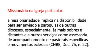 Missionário na Igreja particular:
a missionariedade implica na disponibilidade
para ser enviado a paróquias de outras
dioceses, especialmente, às mais pobres e
distantes e a outros serviços como assessoria
de acompanhamento de pastorais específicas
e movimentos eclesiais (CNBB, Doc. 75, n. 22).
 