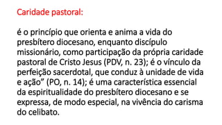 Caridade pastoral:
é o princípio que orienta e anima a vida do
presbítero diocesano, enquanto discípulo
missionário, como participação da própria caridade
pastoral de Cristo Jesus (PDV, n. 23); é o vínculo da
perfeição sacerdotal, que conduz à unidade de vida
e ação” (PO, n. 14); é uma característica essencial
da espiritualidade do presbítero diocesano e se
expressa, de modo especial, na vivência do carisma
do celibato.
 