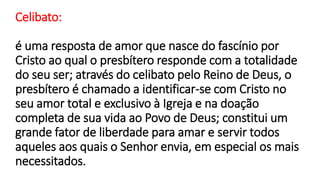 Celibato:
é uma resposta de amor que nasce do fascínio por
Cristo ao qual o presbítero responde com a totalidade
do seu ser; através do celibato pelo Reino de Deus, o
presbítero é chamado a identificar-se com Cristo no
seu amor total e exclusivo à Igreja e na doação
completa de sua vida ao Povo de Deus; constitui um
grande fator de liberdade para amar e servir todos
aqueles aos quais o Senhor envia, em especial os mais
necessitados.
 