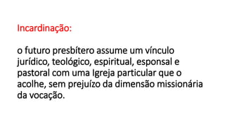 Incardinação:
o futuro presbítero assume um vínculo
jurídico, teológico, espiritual, esponsal e
pastoral com uma Igreja particular que o
acolhe, sem prejuízo da dimensão missionária
da vocação.
 