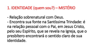 1. IDENTIDADE (quem sou?) – MISTÉRIO
- Relação sobrenatural com Deus.
- Encontra sua fonte na Santíssima Trindade: é
na relação pessoal com o Pai, em Jesus Cristo,
pelo seu Espírito, que se revela na Igreja, que o
presbítero encontrará o sentido claro de sua
identidade.
 