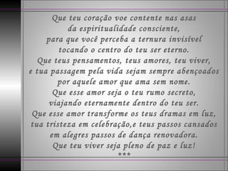 Que teu coração voe contente nas asas da espiritualidade consciente, para que você perceba a ternura invisível tocando o centro do teu ser eterno. Que teus pensamentos, teus amores, teu viver, e tua passagem pela vida sejam sempre abençoados por aquele amor que ama sem nome. Que esse amor seja o teu rumo secreto, viajando eternamente dentro do teu ser. Que esse amor transforme os teus dramas em luz, tua tristeza em celebração,e teus passos cansados em alegres passos de dança renovadora. Que teu viver seja pleno de paz e luz! *** 
