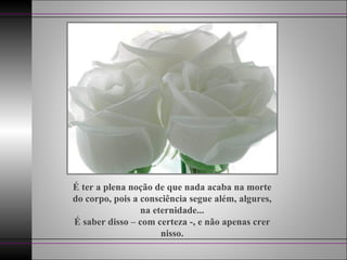 É ter a plena noção de que nada acaba na morte do corpo, pois a consciência segue além, algures, na eternidade... É saber disso – com certeza -, e não apenas crer nisso. 
