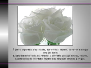 É janela espiritual que se abre, dentro de si mesmo, para ver a luz que
está em tudo!
Espiritualidade é essa maravilha: o encontro consigo mesmo, em paz.
Espiritualidade é ser feliz, mesmo que ninguém entenda por quê.
 