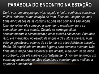 PARÁBOLA DO ENCONTRO NA ESTAÇÃO
Certa vez, um europeu que viajava pelo oriente, conheceu uma linda
mulher chinesa, numa estação de trem. Encantou-se por ela, mas
tinha dificuldades de se comunicar, pois não conhecia seu idioma.
Quando voltou, ele começou a aprender o mandarim, para se
comunicar com sua amada. Os dois se correspondiam
constantemente e alimentavam o amor através das cartas. Enquanto
isso, ele mergulhou no estudo da língua e da cultura chinesa, num
esforço gigantesco, a ponto de se tornar um especialista no assunto.
Então, foi requisitado em muitos lugares para cursos e eventos. Não
tinha mais tempo para escrever à sua amada, e ela nem sabia onde
encontrá-lo, pois ele viajava constantemente. O homem se tornou um
personagem importante. Mas abandonou a mulher que o motivou a
aprender o mandarim.
 
