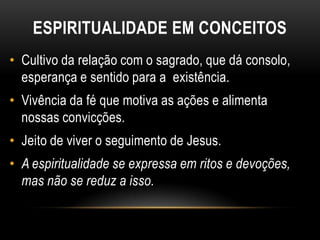 ESPIRITUALIDADE EM CONCEITOS
• Cultivo da relação com o sagrado, que dá consolo,
  esperança e sentido para a existência.
• Vivência da fé que motiva as ações e alimenta
  nossas convicções.
• Jeito de viver o seguimento de Jesus.
• A espiritualidade se expressa em ritos e devoções,
  mas não se reduz a isso.
 