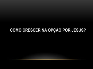 COMO CRESCER NA OPÇÃO POR JESUS?
 