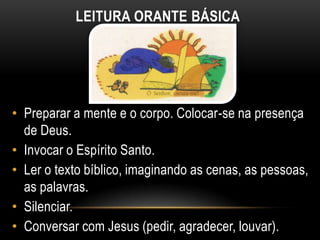 LEITURA ORANTE BÁSICA




• Preparar a mente e o corpo. Colocar-se na presença
  de Deus.
• Invocar o Espírito Santo.
• Ler o texto bíblico, imaginando as cenas, as pessoas,
  as palavras.
• Silenciar.
• Conversar com Jesus (pedir, agradecer, louvar).
 