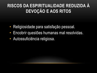 RISCOS DA ESPIRITUALIDADE REDUZIDA À
        DEVOÇÃO E AOS RITOS


• Religiosidade para satisfação pessoal.
• Encobrir questões humanas mal resolvidas.
• Autossuficiência religiosa.
 