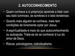 2. AUTOCONHECIMENTO
• Quem conhece a si próprio(a) aprende a lidar com
  seu lado luminoso, as sombras e o lado tenebroso.
• Quanto mais alguém se conhece, mais tem
  condições de livremente optar por Jesus.
• A espiritualidade é mais do que autoconhecimento
  ou autoajuda. Trata-se de se conhecer à luz do
  amor de Deus.
• Riscos: psicologismo, individualismo.
 