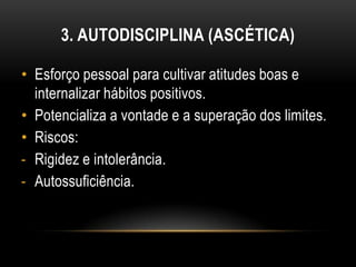 3. AUTODISCIPLINA (ASCÉTICA)

• Esforço pessoal para cultivar atitudes boas e
  internalizar hábitos positivos.
• Potencializa a vontade e a superação dos limites.
• Riscos:
- Rigidez e intolerância.
- Autossuficiência.
 