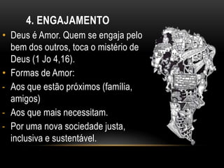 4. ENGAJAMENTO
• Deus é Amor. Quem se engaja pelo
  bem dos outros, toca o mistério de
  Deus (1 Jo 4,16).
• Formas de Amor:
- Aos que estão próximos (família,
  amigos)
- Aos que mais necessitam.
- Por uma nova sociedade justa,
  inclusiva e sustentável.
 