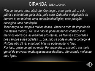 CIRANDA (ELISA LUCINDA)
Não conheço o amor abstrato. Conheço o amor pelo outro, pela
pátria e pelo futuro, pela vida, pela obra. Defender a dignidade do
homem é, no mínimo, uma conexão ideológica, uma posição
ecológica, uma convicção.
Tocar harpa do tempo a muitos dedos. Vencer o mito da impotência
(há muitos medos). Sei que não se pode mudar os começos: os
meninos escravos, as meninas prostitutas, as famílias exploradas
nos campos e nas cidades. ... ora, não se pode mudar o começo. A
História não dá ré, é natural. Mas se pode mudar o final.
Por isso, gosto de agir no meio. Por meio disso, encontro um meio
genial de provocar mudanças nesses destinos, oferecendo meios ao
meu igual.
 