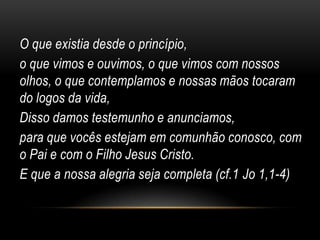 O que existia desde o princípio,
o que vimos e ouvimos, o que vimos com nossos
olhos, o que contemplamos e nossas mãos tocaram
do logos da vida,
Disso damos testemunho e anunciamos,
para que vocês estejam em comunhão conosco, com
o Pai e com o Filho Jesus Cristo.
E que a nossa alegria seja completa (cf.1 Jo 1,1-4)
 
