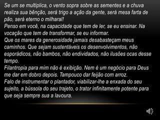 Se um se multiplica, o vento sopra sobre as sementes e a chuva
realiza sua bênção, será trigo a ação da gente, será mesa farta de
pão, será eterno o milharal!
Penso em você, na capacidade que tem de ler, se eu ensinar. Na
vocação que tem de transformar, se eu informar.
Que os mares da generosidade jamais desabasteçam meus
caminhos. Que sejam sustentáveis os desenvolvimentos, não
esporádicos, não bambos, não endividados, não ilusões ocas desse
tempo.
Filantropia para mim não é exibição. Nem é um negócio para Deus
me dar em dobro depois. Tampouco dar feijão com arroz.
Falo de instrumentar o plantador, viabilizar-lhe a enxada do seu
sujeito, a bússola do seu trajeto, o trator infinitamente potente para
que seja sempre sua a lavoura.
 