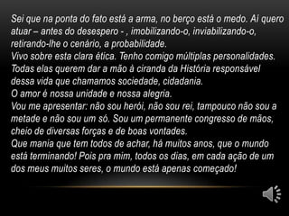 Sei que na ponta do fato está a arma, no berço está o medo. Aí quero
atuar – antes do desespero - , imobilizando-o, inviabilizando-o,
retirando-lhe o cenário, a probabilidade.
Vivo sobre esta clara ética. Tenho comigo múltiplas personalidades.
Todas elas querem dar a mão à ciranda da História responsável
dessa vida que chamamos sociedade, cidadania.
O amor é nossa unidade e nossa alegria.
Vou me apresentar: não sou herói, não sou rei, tampouco não sou a
metade e não sou um só. Sou um permanente congresso de mãos,
cheio de diversas forças e de boas vontades.
Que mania que tem todos de achar, há muitos anos, que o mundo
está terminando! Pois pra mim, todos os dias, em cada ação de um
dos meus muitos seres, o mundo está apenas começado!
 