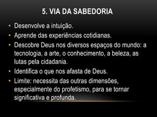 5. VIA DA SABEDORIA
• Desenvolve a intuição.
• Aprende das experiências cotidianas.
• Descobre Deus nos diversos espaços do mundo: a
  tecnologia, a arte, o conhecimento, a beleza, as
  lutas pela cidadania.
• Identifica o que nos afasta de Deus.
• Limite: necessita das outras dimensões,
  especialmente do profetismo, para se tornar
  significativa e profunda.
 